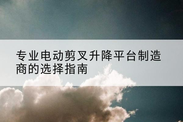 阜南电动剪叉升降平台厂家-专业电动剪叉升降平台制造商的选择指南