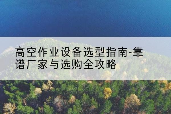 阜南升降车厂家-高空作业设备选型指南-靠谱厂家与选购全攻略