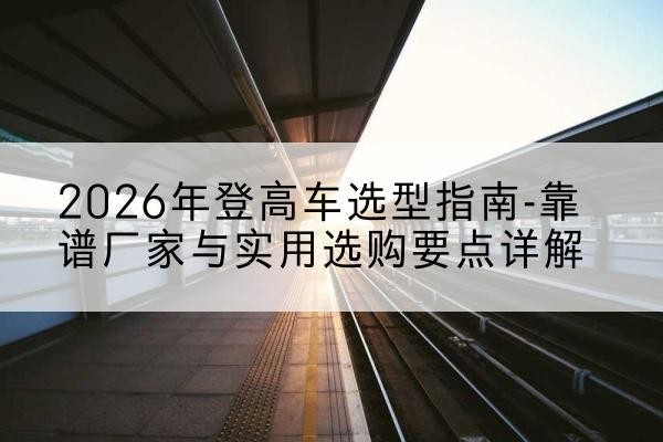 阜南登高车厂家推荐-2026年登高车选型指南-靠谱厂家与实用选购要点详解