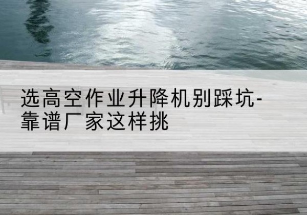 阜南剪叉式升降机厂家-选高空作业升降机别踩坑-靠谱厂家这样挑