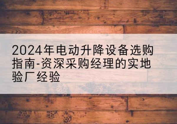 阜南电动剪叉升降平台厂家-2024年电动升降设备选购指南-资深采购经理的实地验厂经验
