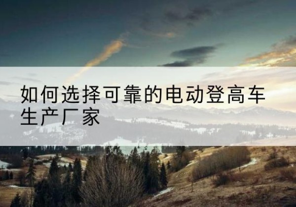 阜南电动登高车厂家-如何选择可靠的电动登高车生产厂家