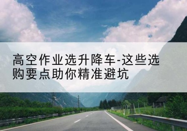 阜南升降车厂家-高空作业选升降车-这些选购要点助你*避坑