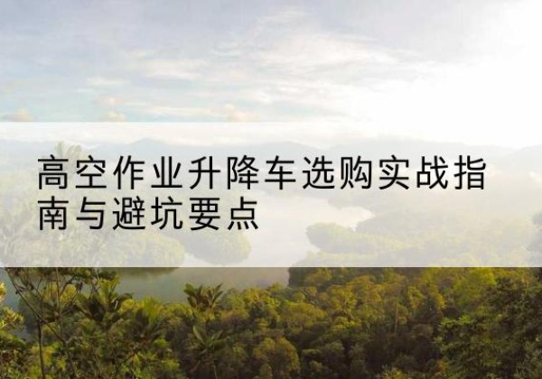 阜南升降车怎么选-高空作业升降车选购实战指南与避坑要点