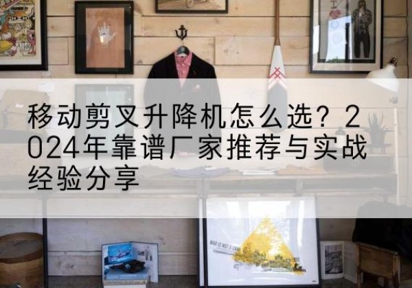 阜南升降平台厂家推荐-移动剪叉升降机怎么选？2024年靠谱厂家推荐与实战经验分享