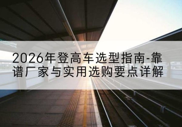 阜南登高车厂家推荐-2026年登高车选型指南-靠谱厂家与实用选购要点详解